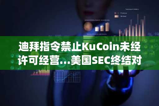 迪拜指令禁止KuCoin未经许可经营…美国SEC终结对Justin Sun的诉讼并提交代币分类指南