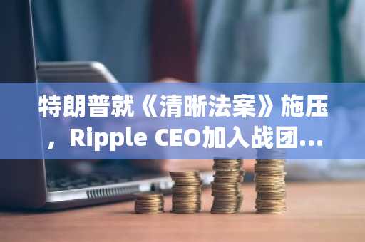 特朗普就《清晰法案》施压，Ripple CEO加入战团……稳定币监管争议在参议院遇阻