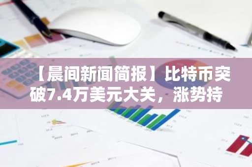 【晨间新闻简报】比特币突破7.4万美元大关,涨势持续
