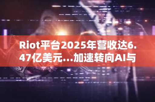 Riot平台2025年营收达6.47亿美元…加速转向AI与高性能计算基础设施