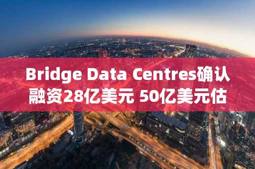 Bridge Data Centres确认融资28亿美元 50亿美元估值目标引关注