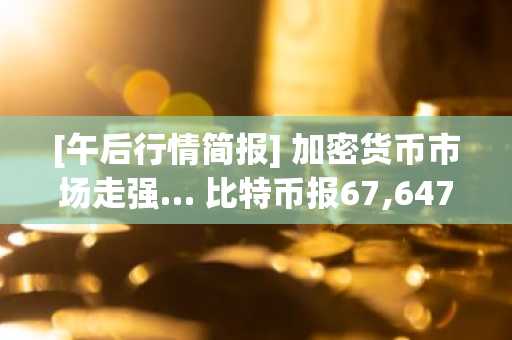 [午后行情简报] 加密货币市场走强… 比特币报67,647美元，以太坊报2,034美元