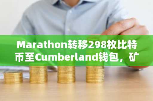 Marathon转移298枚比特币至Cumberland钱包，矿工抛售压力冲击市场