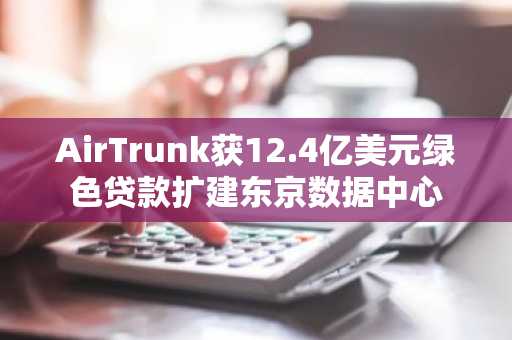 AirTrunk获12.4亿美元绿色贷款扩建东京数据中心