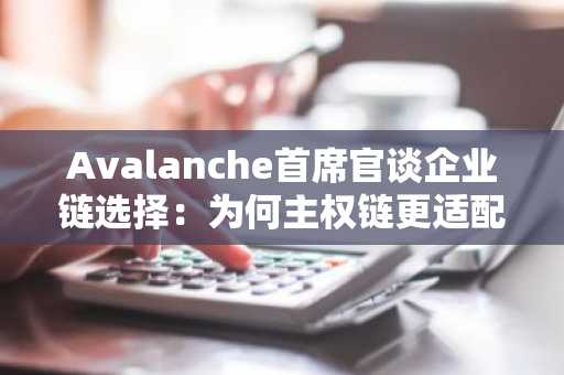 Avalanche首席官谈企业链选择：为何主权链更适配多合规场景？