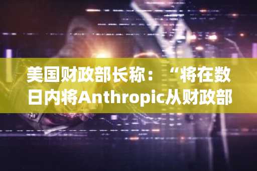 美国财政部长称：“将在数日内将Anthropic从财政部金融系统中移除”