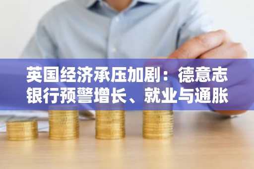 英国经济承压加剧：德意志银行预警增长、就业与通胀风险
