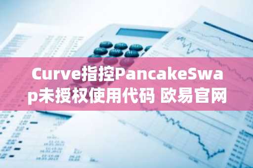 Curve指控PancakeSwap未授权使用代码 欧易官网下载快速了解DeFi安全动态