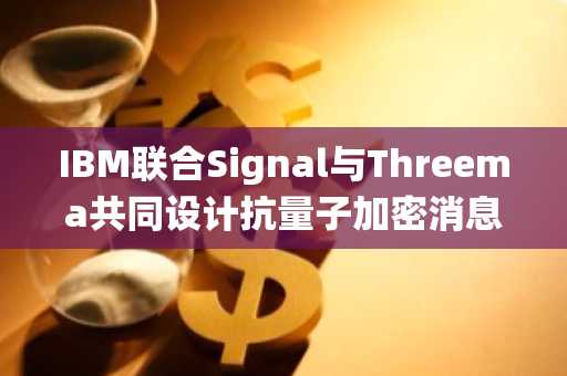 IBM联合Signal与Threema共同设计抗量子加密消息系统