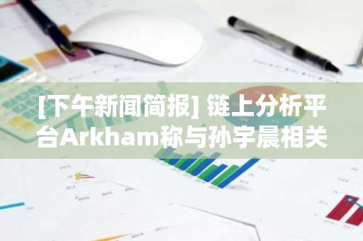 [下午新闻简报] 链上分析平台Arkham称与孙宇晨相关地址的sUSDS抵押量增加