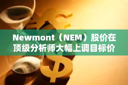 Newmont（NEM）股价在顶级分析师大幅上调目标价后飙升