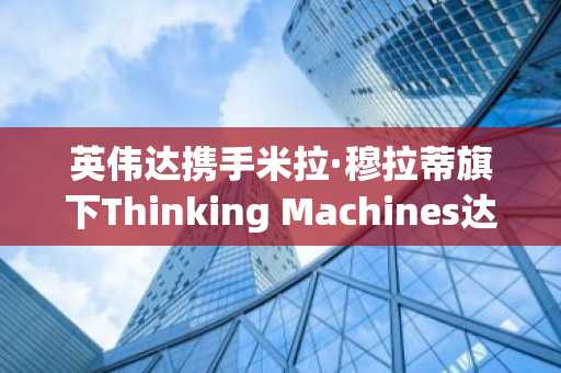 英伟达携手米拉·穆拉蒂旗下Thinking Machines达成战略合作