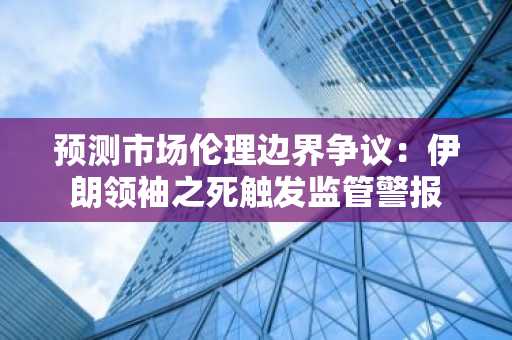 预测市场伦理边界争议：伊朗领袖之死触发监管警报
