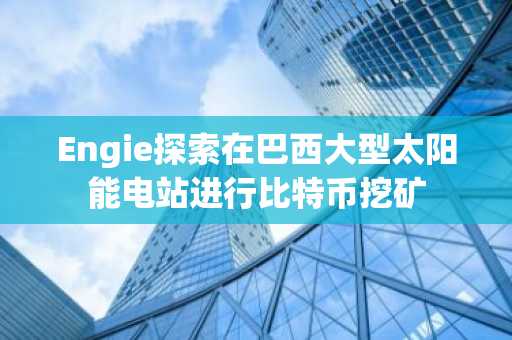 Engie探索在巴西大型太阳能电站进行比特币挖矿