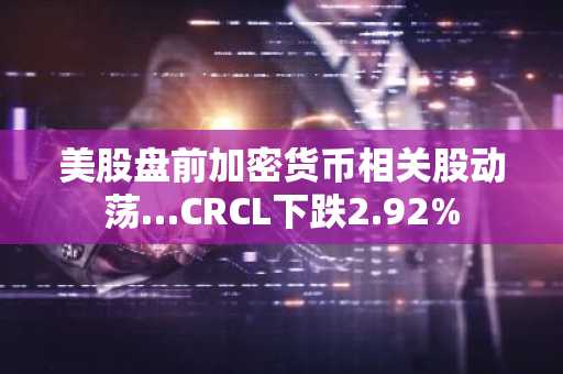 美股盘前加密货币相关股动荡…CRCL下跌2.92%