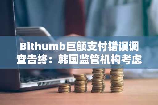Bithumb巨额支付错误调查告终：韩国监管机构考虑严惩