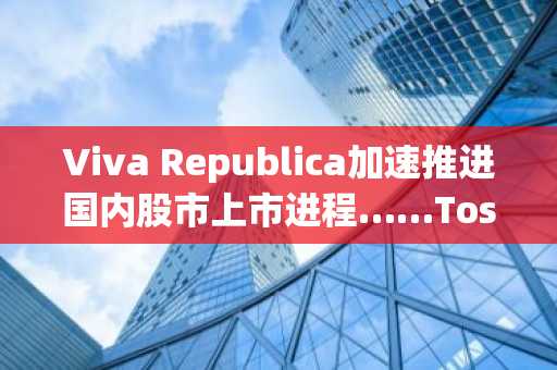 Viva Republica加速推进国内股市上市进程……Toss的未来将如何发展？
