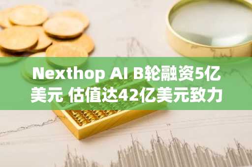Nexthop AI B轮融资5亿美元 估值达42亿美元致力构建AI数据中心网络基础设施