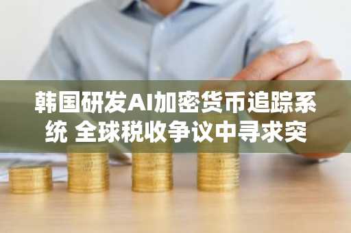 韩国研发AI加密货币追踪系统 全球税收争议中寻求突破