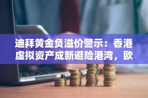 迪拜黄金负溢价警示：香港虚拟资产成新避险港湾，欧易官网下载开启全球交易通道