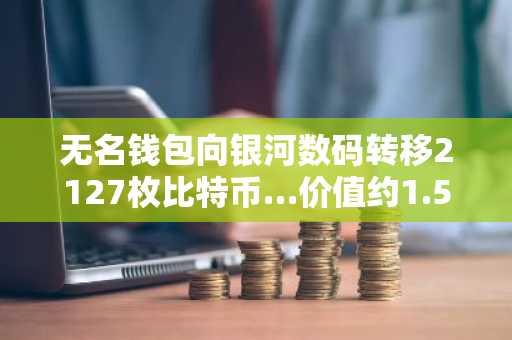 无名钱包向银河数码转移2127枚比特币…价值约1.56亿美元