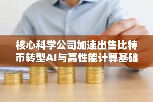 核心科学公司加速出售比特币转型AI与高性能计算基础设施