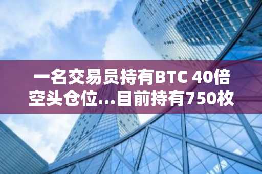 一名交易员持有BTC 40倍空头仓位…目前持有750枚BTC
