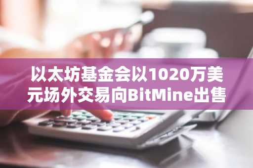 以太坊基金会以1020万美元场外交易向BitMine出售5000枚ETH