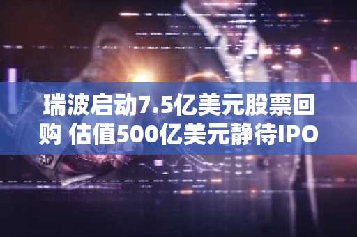 瑞波启动7.5亿美元股票回购 估值500亿美元静待IPO明朗