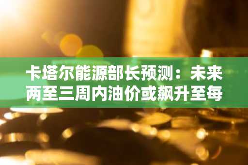 卡塔尔能源部长预测：未来两至三周内油价或飙升至每桶150美元