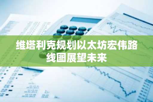 维塔利克规划以太坊宏伟路线图展望未来