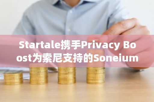 Startale携手Privacy Boost为索尼支持的Soneium应用引入自主托管隐私功能