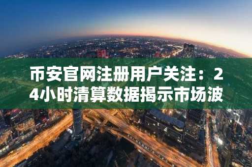 币安官网注册用户关注:24小时清算数据揭示市场波动风险