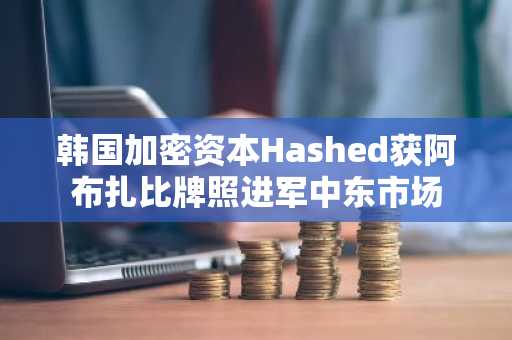 韩国加密资本Hashed获阿布扎比牌照进军中东市场