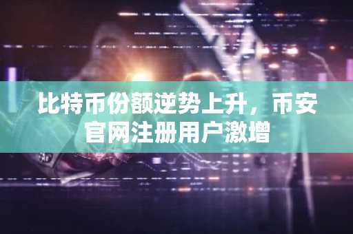 比特币份额逆势上升，币安官网注册用户激增