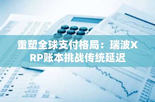 重塑全球支付格局:瑞波XRP账本挑战传统延迟