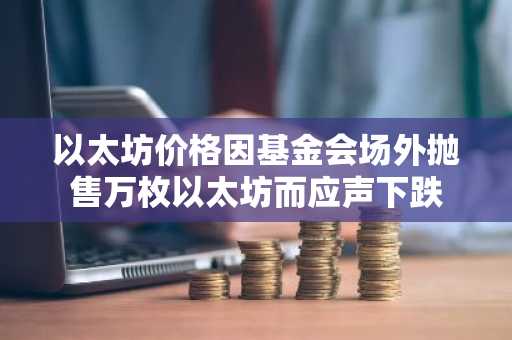 以太坊价格因基金会场外抛售万枚以太坊而应声下跌