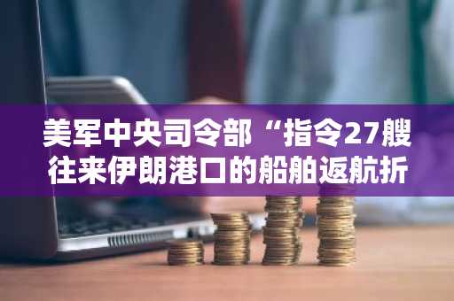 美军中央司令部“指令27艘往来伊朗港口的船舶返航折返”